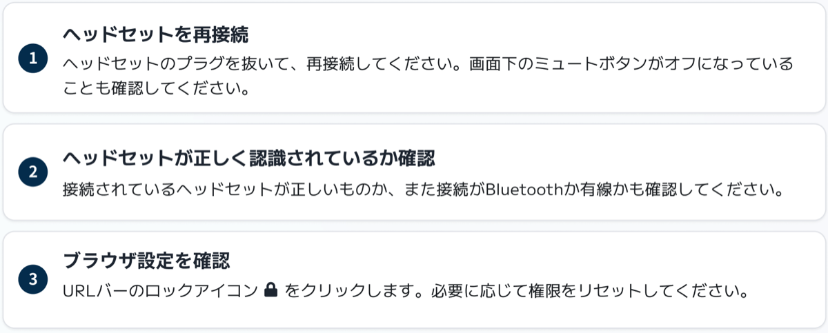 1 ヘッドセットを再接続：ヘッドセットのプラグを抜いて再接続してください。画面下のミュートボタンがオフになっていることも確認してください。 2 ヘッドセットが正しく認識されているか確認：接続されているヘッドセットが正しいものか、また接続が Bluetooth か有線かも確認してください。 3 ブラウザ設定を確認：URL バーのロックアイコンをクリックします。必要に応じて権限をリセットしてください。